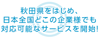 秋田県をはじめ、日本全国どこの企業様でも 対応可能なサービスを開始！